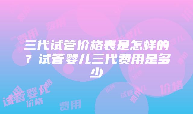 三代试管价格表是怎样的？试管婴儿三代费用是多少