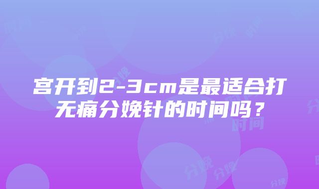 宫开到2-3cm是最适合打无痛分娩针的时间吗？