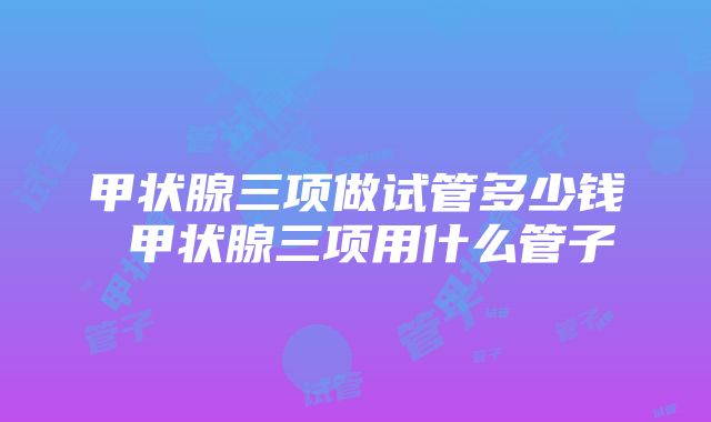 甲状腺三项做试管多少钱 甲状腺三项用什么管子