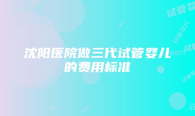 沈阳医院做三代试管婴儿的费用标准