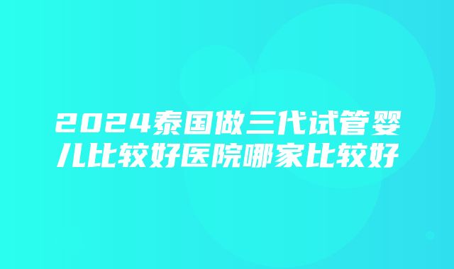 2024泰国做三代试管婴儿比较好医院哪家比较好