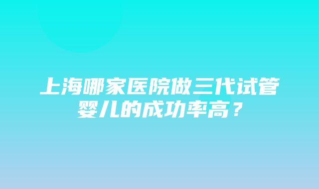 上海哪家医院做三代试管婴儿的成功率高？