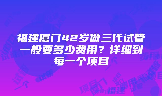 福建厦门42岁做三代试管一般要多少费用？详细到每一个项目