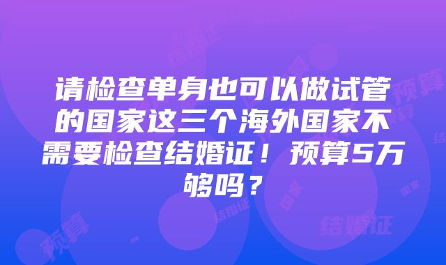 请检查单身也可以做试管的国家这三个海外国家不需要检查结婚证！预算5万够吗？