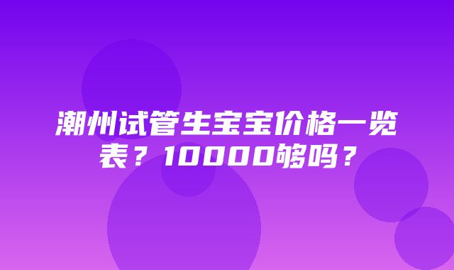 潮州试管生宝宝价格一览表？10000够吗？