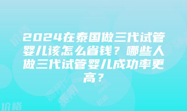 2024在泰国做三代试管婴儿该怎么省钱？哪些人做三代试管婴儿成功率更高？