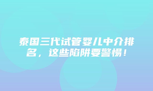 泰国三代试管婴儿中介排名，这些陷阱要警惕！