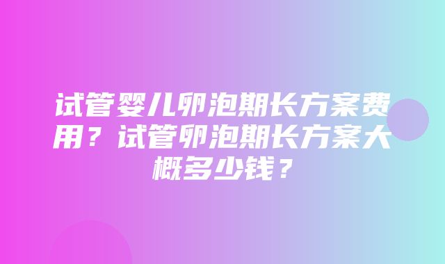 试管婴儿卵泡期长方案费用？试管卵泡期长方案大概多少钱？