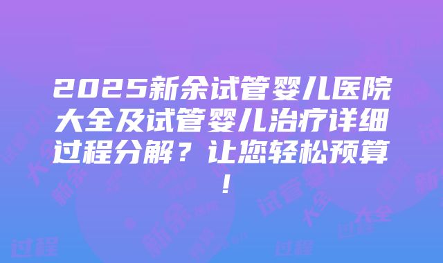 2025新余试管婴儿医院大全及试管婴儿治疗详细过程分解？让您轻松预算！