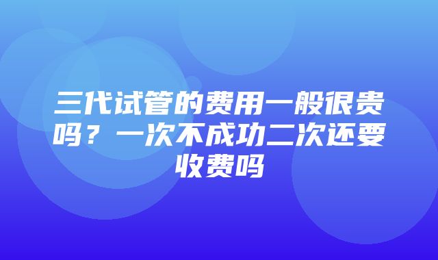 三代试管的费用一般很贵吗？一次不成功二次还要收费吗