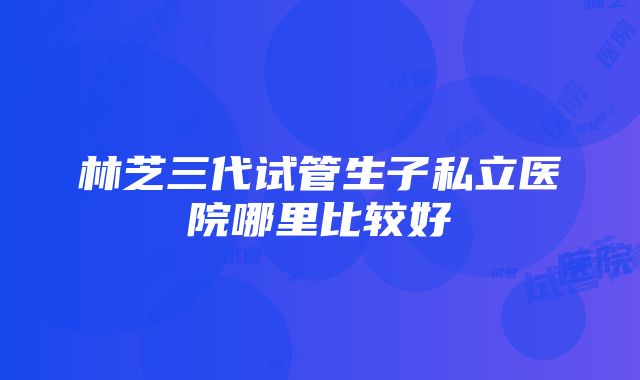 林芝三代试管生子私立医院哪里比较好