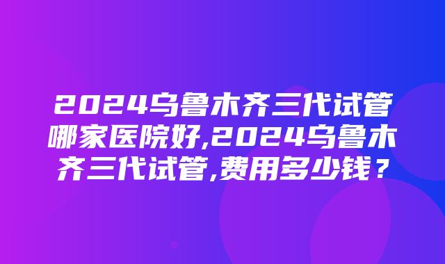 2024乌鲁木齐三代试管哪家医院好,2024乌鲁木齐三代试管,费用多少钱？