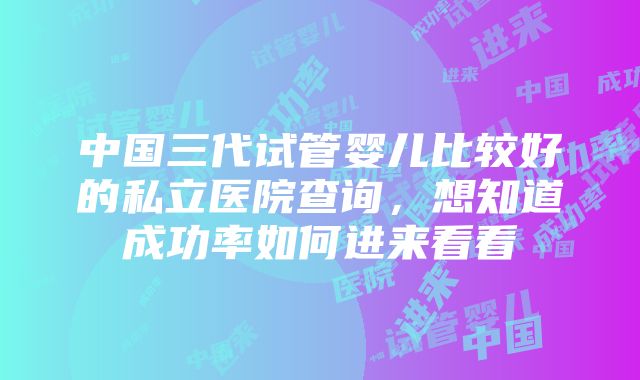 中国三代试管婴儿比较好的私立医院查询，想知道成功率如何进来看看