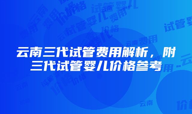 云南三代试管费用解析，附三代试管婴儿价格参考