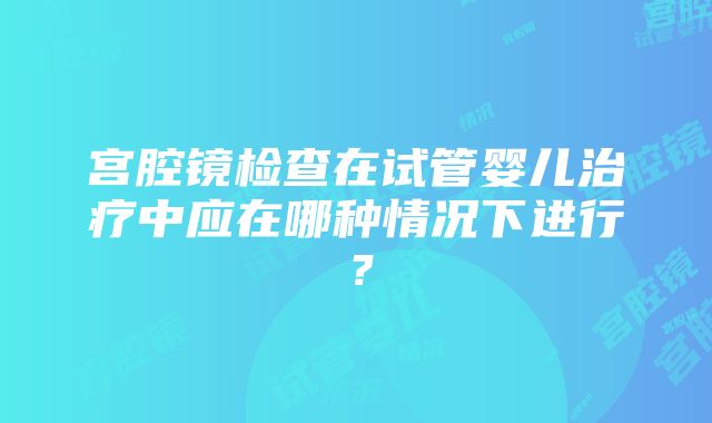 宫腔镜检查在试管婴儿治疗中应在哪种情况下进行？