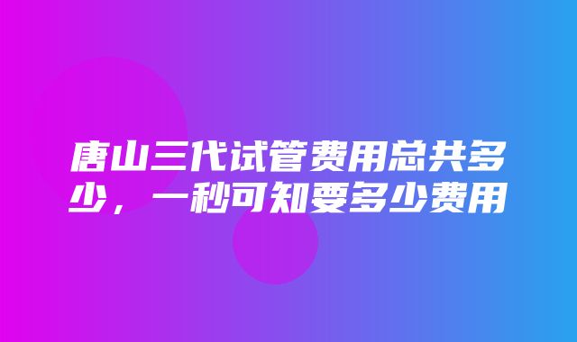 唐山三代试管费用总共多少，一秒可知要多少费用