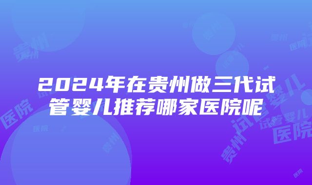 2024年在贵州做三代试管婴儿推荐哪家医院呢