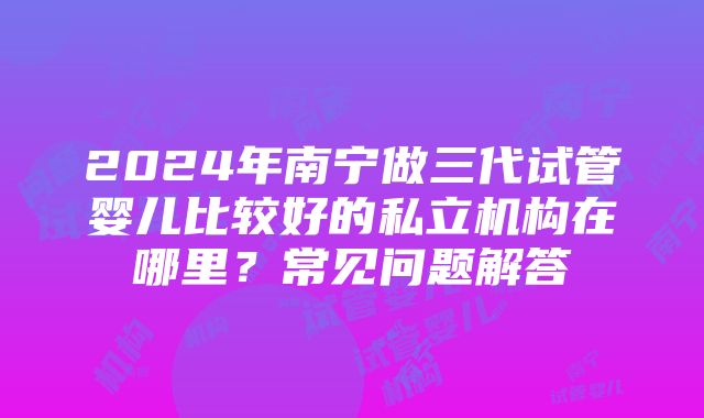 2024年南宁做三代试管婴儿比较好的私立机构在哪里？常见问题解答