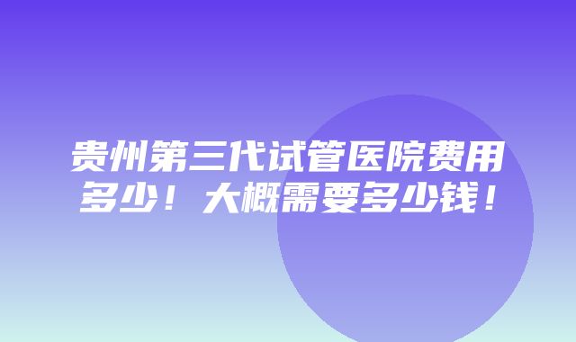 贵州第三代试管医院费用多少！大概需要多少钱！