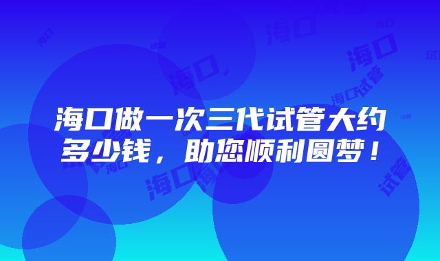 海口做一次三代试管大约多少钱，助您顺利圆梦！