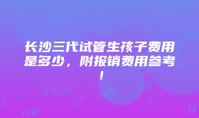 长沙三代试管生孩子费用是多少，附报销费用参考！