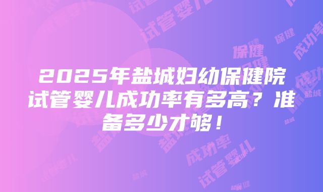 2025年盐城妇幼保健院试管婴儿成功率有多高？准备多少才够！