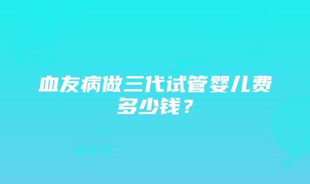 血友病做三代试管婴儿费多少钱？