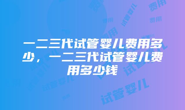 一二三代试管婴儿费用多少，一二三代试管婴儿费用多少钱