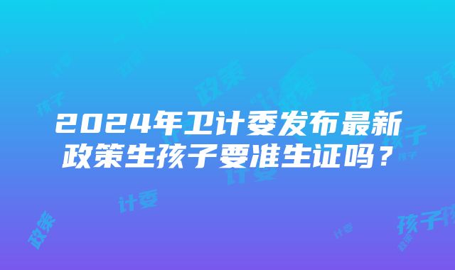 2024年卫计委发布最新政策生孩子要准生证吗？