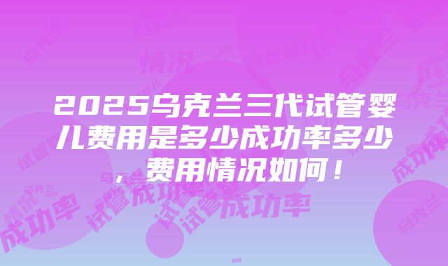 2025乌克兰三代试管婴儿费用是多少成功率多少，费用情况如何！