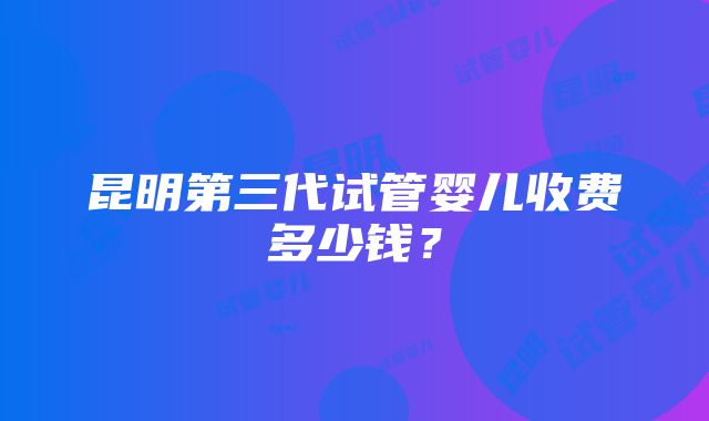 昆明第三代试管婴儿收费多少钱？