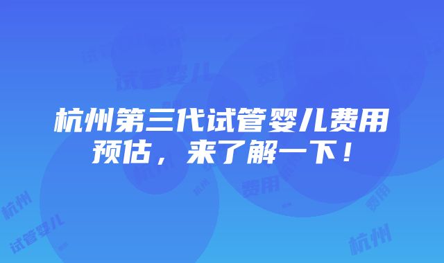 杭州第三代试管婴儿费用预估，来了解一下！