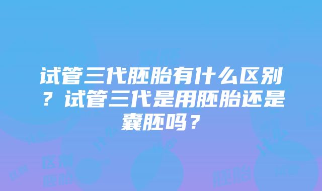 试管三代胚胎有什么区别？试管三代是用胚胎还是囊胚吗？