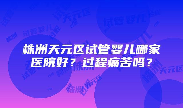 株洲天元区试管婴儿哪家医院好？过程痛苦吗？