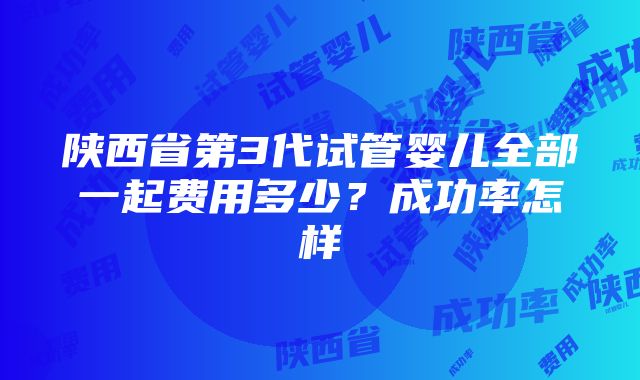 陕西省第3代试管婴儿全部一起费用多少？成功率怎样