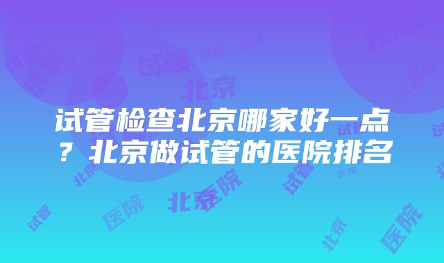 试管检查北京哪家好一点？北京做试管的医院排名