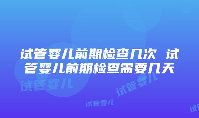 试管婴儿前期检查几次 试管婴儿前期检查需要几天