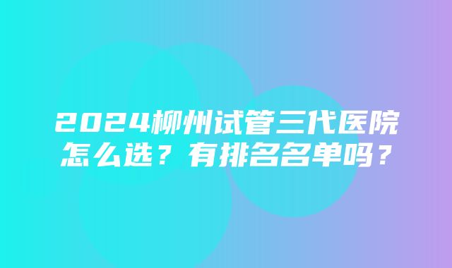 2024柳州试管三代医院怎么选？有排名名单吗？