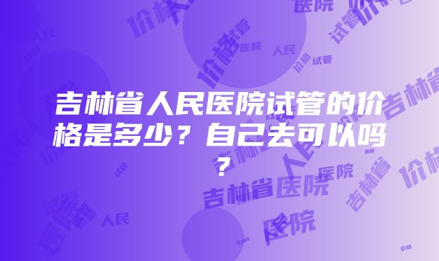 吉林省人民医院试管的价格是多少？自己去可以吗？