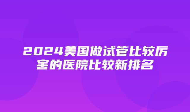 2024美国做试管比较厉害的医院比较新排名