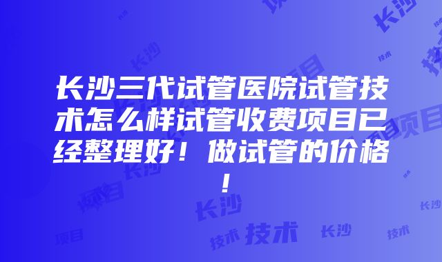 长沙三代试管医院试管技术怎么样试管收费项目已经整理好！做试管的价格！