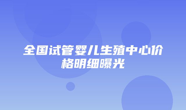 全国试管婴儿生殖中心价格明细曝光