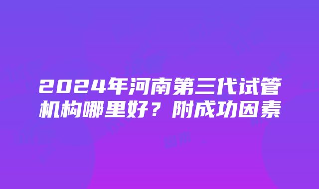 2024年河南第三代试管机构哪里好？附成功因素