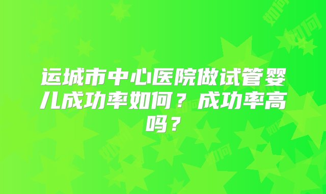 运城市中心医院做试管婴儿成功率如何？成功率高吗？