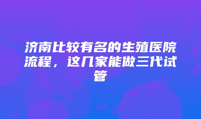 济南比较有名的生殖医院流程，这几家能做三代试管