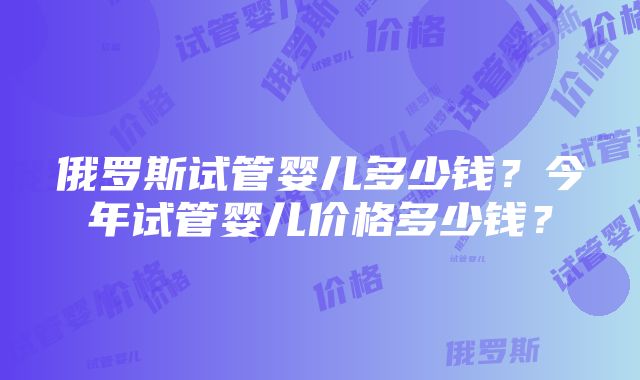 俄罗斯试管婴儿多少钱？今年试管婴儿价格多少钱？