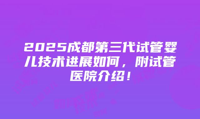 2025成都第三代试管婴儿技术进展如何，附试管医院介绍！