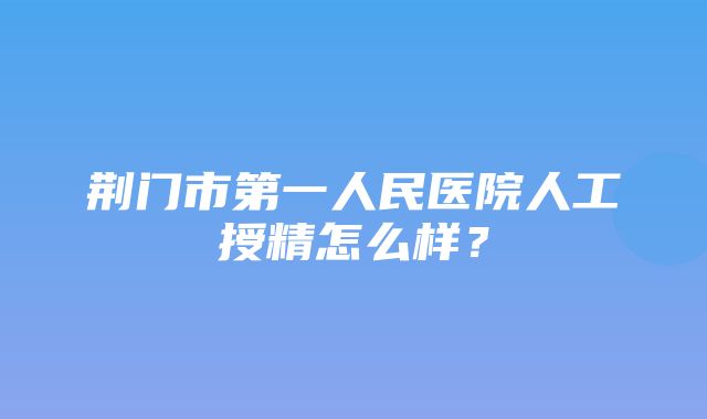 荆门市第一人民医院人工授精怎么样？