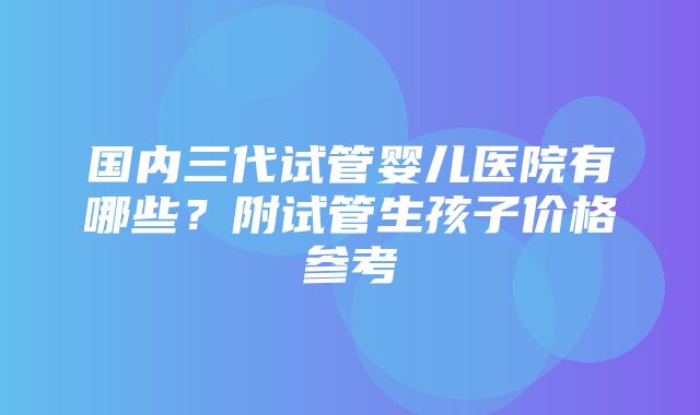 国内三代试管婴儿医院有哪些？附试管生孩子价格参考