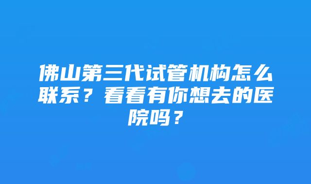 佛山第三代试管机构怎么联系？看看有你想去的医院吗？